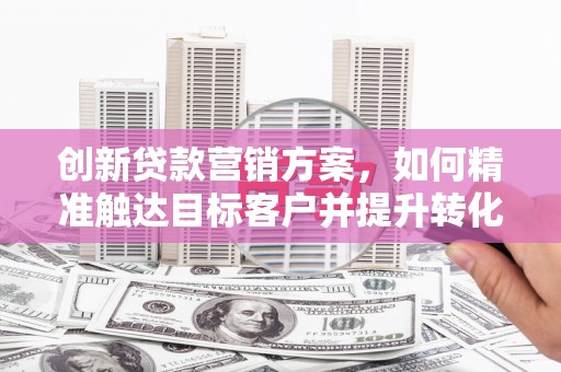 福建创新贷款营销方案，如何精准触达目标客户并提升转化率