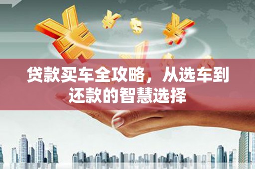 福建贷款买车全攻略，从选车到还款的智慧选择