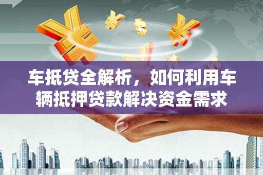 福建车抵贷全解析，如何利用车辆抵押贷款解决资金需求