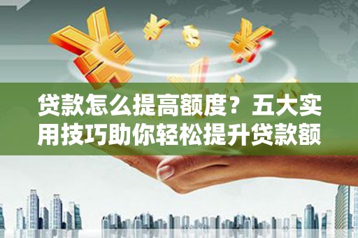 福建贷款怎么提高额度？五大实用技巧助你轻松提升贷款额度