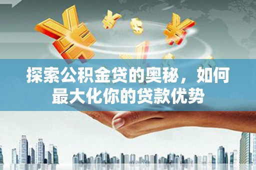 福建探索公积金贷的奥秘，如何最大化你的贷款优势