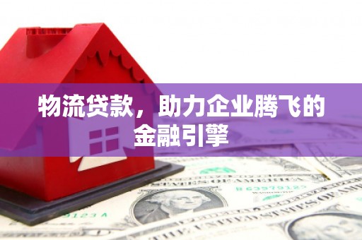 福建物流贷款，助力企业腾飞的金融引擎