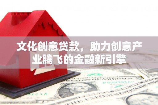 福建文化创意贷款，助力创意产业腾飞的金融新引擎