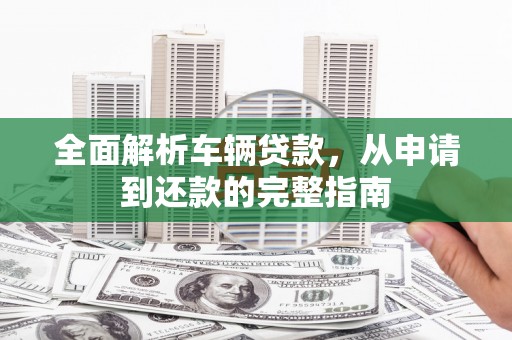 福建全面解析车辆贷款，从申请到还款的完整指南