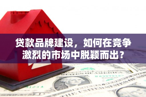 福建贷款品牌建设，如何在竞争激烈的市场中脱颖而出？