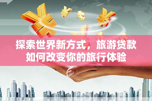 福建探索世界新方式，旅游贷款如何改变你的旅行体验