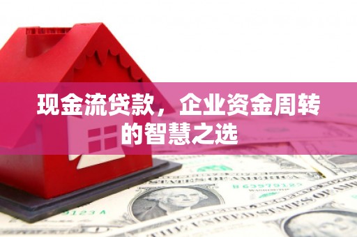 福建现金流贷款，企业资金周转的智慧之选