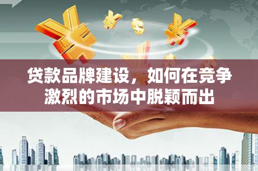 福建贷款品牌建设，如何在竞争激烈的市场中脱颖而出