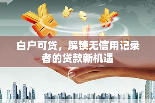 福建白户可贷，解锁无信用记录者的贷款新机遇