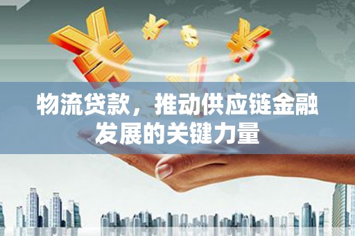 福建物流贷款，推动供应链金融发展的关键力量