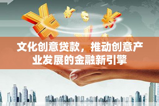 福建文化创意贷款，推动创意产业发展的金融新引擎