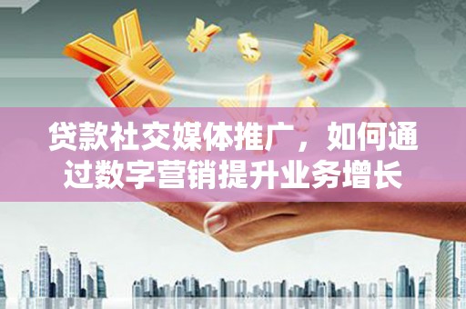 福建贷款社交媒体推广，如何通过数字营销提升业务增长