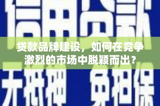 福建贷款品牌建设，如何在竞争激烈的市场中脱颖而出？