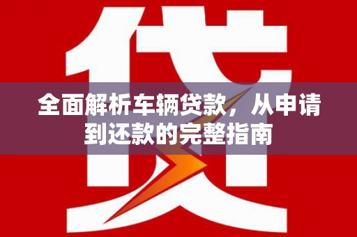 福建全面解析车辆贷款，从申请到还款的完整指南