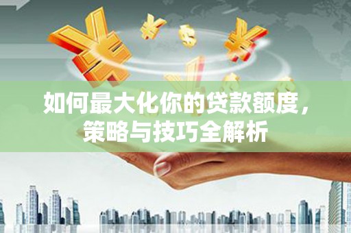 福建如何最大化你的贷款额度，策略与技巧全解析