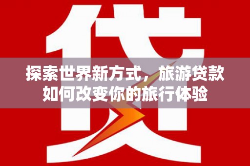 福建探索世界新方式，旅游贷款如何改变你的旅行体验