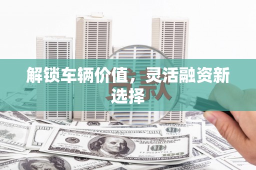 福建解锁车辆价值，灵活融资新选择