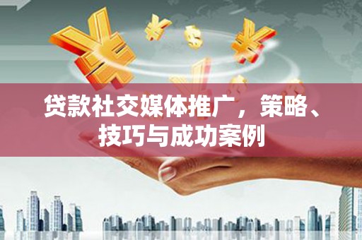福建贷款社交媒体推广，策略、技巧与成功案例